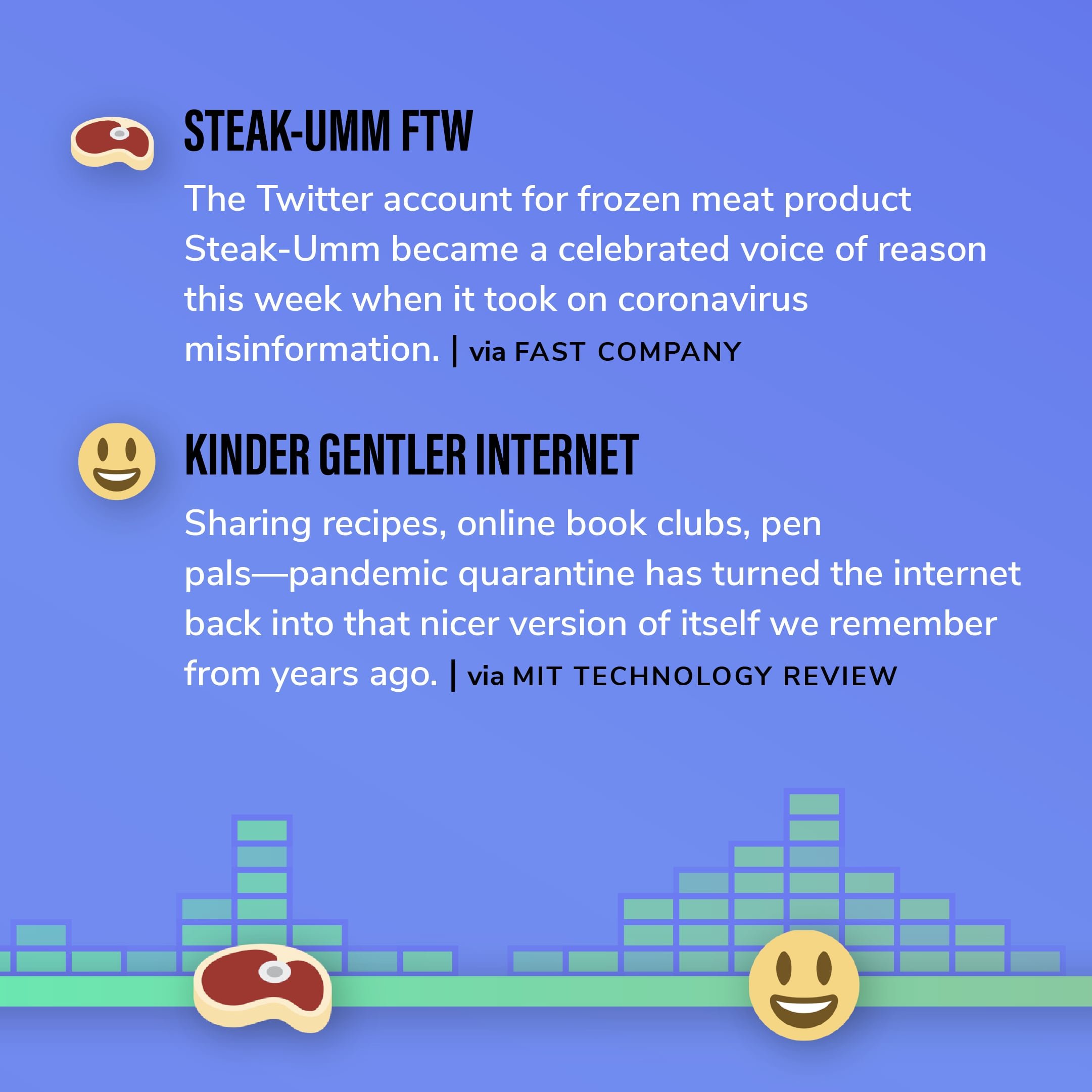 Story 3: The Twitter account for frozen meat product Steak-Umm became a celebrated voice of reason this week when it took on coronavirus misinformation. Story 4: Sharing recipes, online book clubs, pen pals—pandemic quarantine has turned the internet back into that nicer version of itself we remember from years ago.