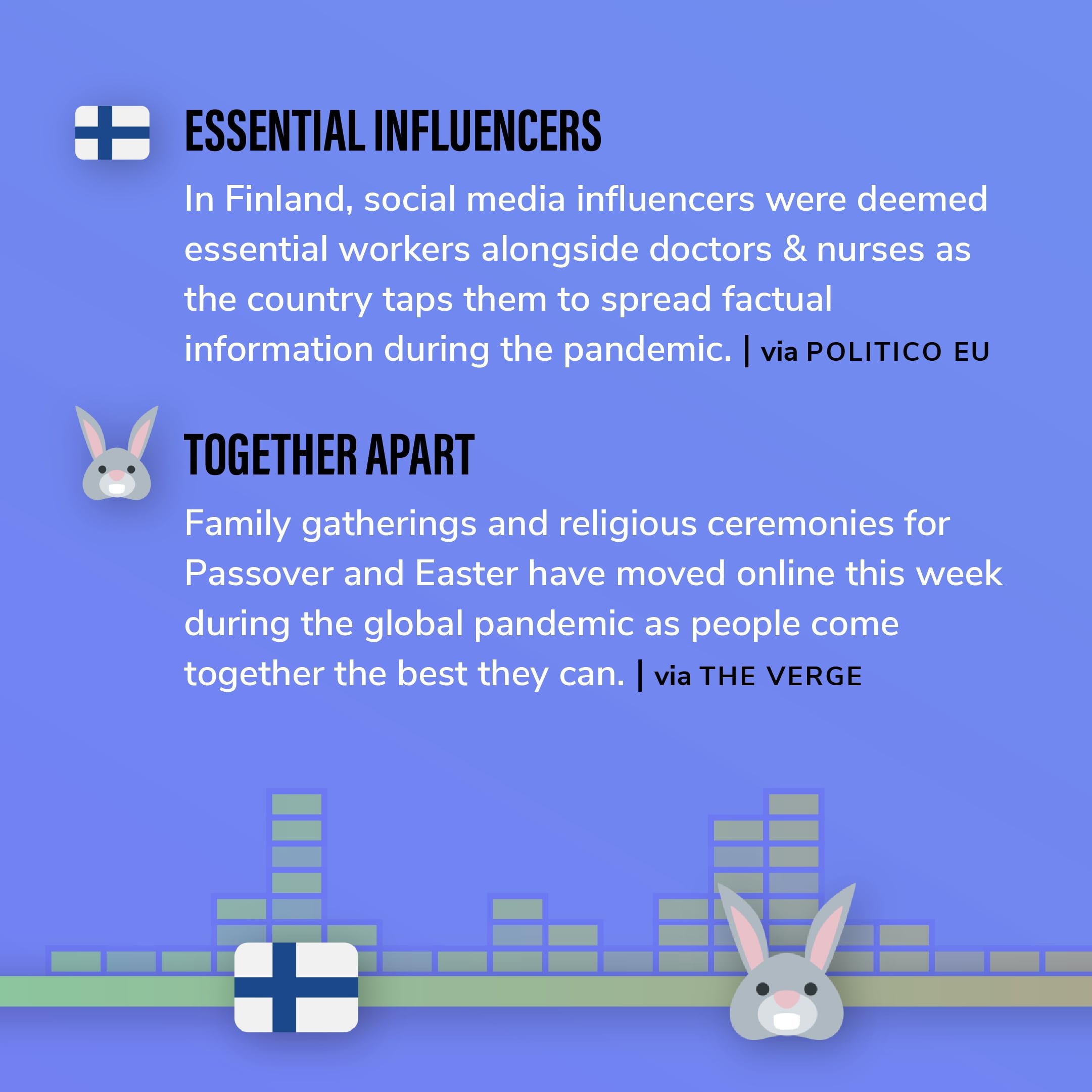 Story 5: In Finland, social media influencers were deemed essential workers alongside doctors & nurses as the country taps them to spread factual information during the pandemic.  Story 6: Family gatherings and religious ceremonies for Passover and Easter have moved online this week during the global pandemic as people come together the best they can.