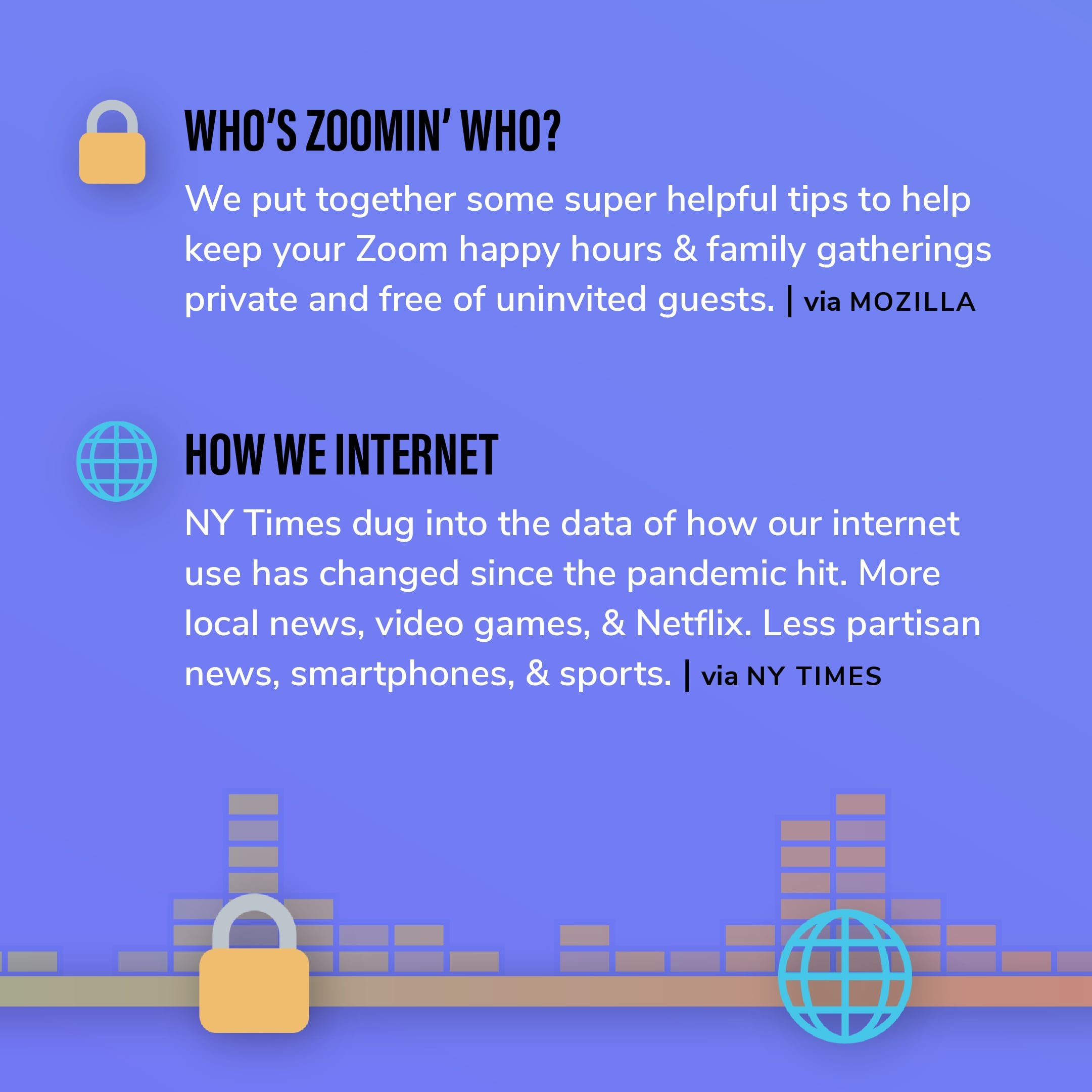 Story 7: We put together some super helpful tips to help keep your Zoom happy hours & family gatherings private and free of uninvited guests. Story 8: NY Times dug into the data of how our internet use has changed since the pandemic hit. More local news, video games, & Netflix. Less partisan news, smartphones, & sports.